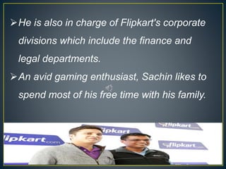 He is also in charge of Flipkart's corporate
divisions which include the finance and
legal departments.
An avid gaming enthusiast, Sachin likes to
spend most of his free time with his family.
 