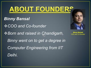 Binny Bansal
COO and Co-founder
Binny Bansal
COO and Co-founder
Born and raised in Chandigarh,
Binny went on to get a degree in
Computer Engineering from IIT
Delhi.
 