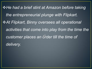 He had a brief stint at Amazon before taking
the entrepreneurial plunge with Flipkart.
At Flipkart, Binny oversees all operational
activities that come into play from the time the
customer places an order till the time of
delivery.
 