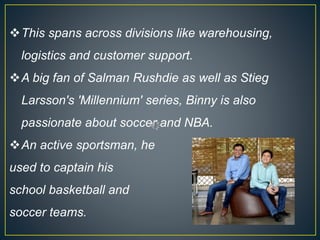 This spans across divisions like warehousing,
logistics and customer support.
A big fan of Salman Rushdie as well as Stieg
Larsson's 'Millennium' series, Binny is also
passionate about soccer and NBA.
An active sportsman, he
used to captain his
school basketball and
soccer teams.
 