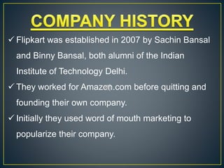  Flipkart was established in 2007 by Sachin Bansal
and Binny Bansal, both alumni of the Indian
Institute of Technology Delhi.
 They worked for Amazon.com before quitting and
founding their own company.
 Initially they used word of mouth marketing to
popularize their company.
 