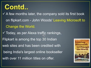  A few months later, the company sold its first book
on flipkart.com - John Woods' Leaving Microsoft to
Change the World.
 Today, as per Alexa traffic rankings,
Flipkart is among the top 30 Indian
web sites and has been credited with
being India's largest online bookseller
with over 11 million titles on offer.
 