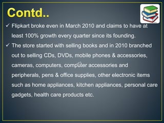  Flipkart broke even in March 2010 and claims to have at
least 100% growth every quarter since its founding.
 The store started with selling books and in 2010 branched
out to selling CDs, DVDs, mobile phones & accessories,
cameras, computers, computer accessories and
peripherals, pens & office supplies, other electronic items
such as home appliances, kitchen appliances, personal care
gadgets, health care products etc.
 