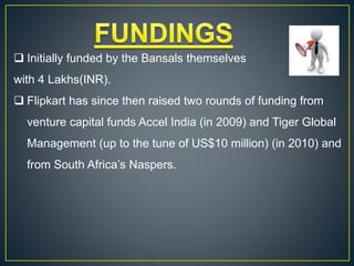  Initially funded by the Bansals themselves
with 4 Lakhs(INR).
 Flipkart has since then raised two rounds of funding from
venture capital funds Accel India (in 2009) and Tiger Global
Management (up to the tune of US$10 million) (in 2010) and
from South Africa’s Naspers.
 
