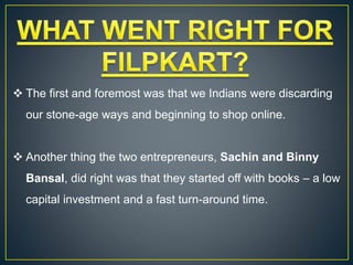  The first and foremost was that we Indians were discarding
our stone-age ways and beginning to shop online.
 Another thing the two entrepreneurs, Sachin and Binny
Bansal, did right was that they started off with books – a low
capital investment and a fast turn-around time.
 