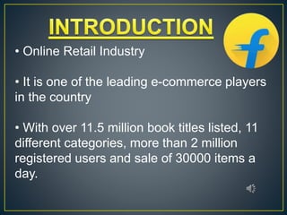 • Online Retail Industry
• It is one of the leading e-commerce players
in the country
• With over 11.5 million book titles listed, 11
different categories, more than 2 million
registered users and sale of 30000 items a
day.
 
