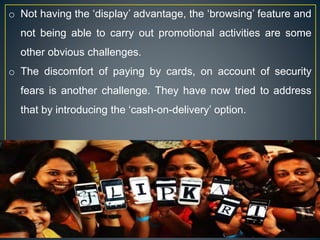o Not having the ‘display’ advantage, the ‘browsing’ feature and
not being able to carry out promotional activities are some
other obvious challenges.
o The discomfort of paying by cards, on account of security
fears is another challenge. They have now tried to address
that by introducing the ‘cash-on-delivery’ option.
 