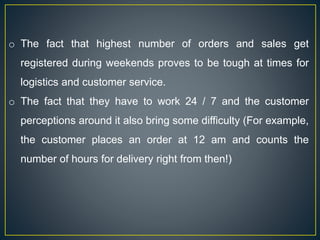 o The fact that highest number of orders and sales get
registered during weekends proves to be tough at times for
logistics and customer service.
o The fact that they have to work 24 / 7 and the customer
perceptions around it also bring some difficulty (For example,
the customer places an order at 12 am and counts the
number of hours for delivery right from then!)
 