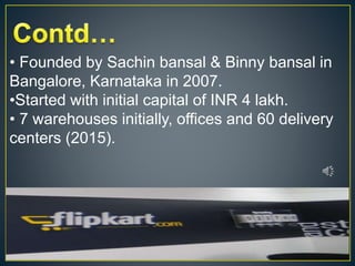 • Founded by Sachin bansal & Binny bansal in
Bangalore, Karnataka in 2007.
•Started with initial capital of INR 4 lakh.
• 7 warehouses initially, offices and 60 delivery
centers (2015).
 