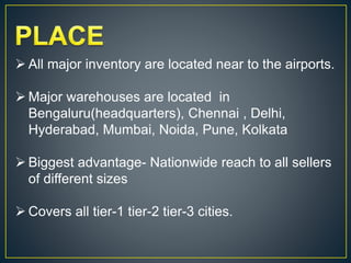  All major inventory are located near to the airports.
 Major warehouses are located in
Bengaluru(headquarters), Chennai , Delhi,
Hyderabad, Mumbai, Noida, Pune, Kolkata
 Biggest advantage- Nationwide reach to all sellers
of different sizes
 Covers all tier-1 tier-2 tier-3 cities.
 
