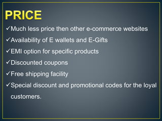 Much less price then other e-commerce websites
Availability of E wallets and E-Gifts
EMI option for specific products
Discounted coupons
Free shipping facility
Special discount and promotional codes for the loyal
customers.
 