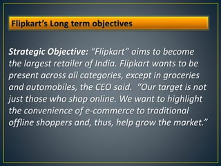 Strategic Objective: “Flipkart” aims to become
the largest retailer of India. Flipkart wants to be
present across all categories, except in groceries
and automobiles, the CEO said. “Our target is not
just those who shop online. We want to highlight
the convenience of e-commerce to traditional
offline shoppers and, thus, help grow the market.”
 