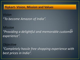 Vision
“To become Amazon of India”.
Mission
“Providing a delightful and memorable customer
experience”.
Objective
“Completely hassle free shopping experience with
best prices in India”.
 