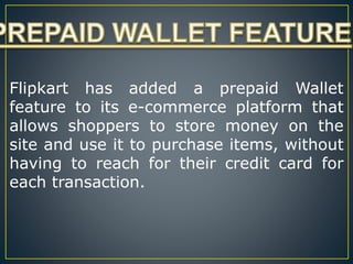 Flipkart has added a prepaid Wallet
feature to its e-commerce platform that
allows shoppers to store money on the
site and use it to purchase items, without
having to reach for their credit card for
each transaction.
 