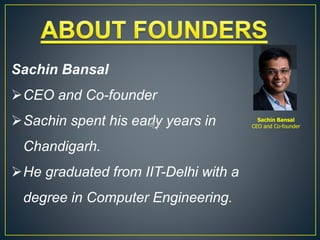 Sachin Bansal
CEO and Co-founder
Sachin spent his early years in
Chandigarh.
He graduated from IIT-Delhi with a
degree in Computer Engineering.
Sachin Bansal
CEO and Co-founder
 