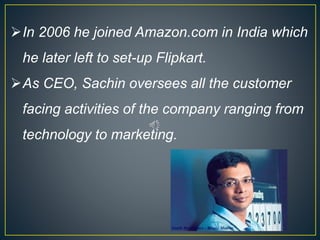 In 2006 he joined Amazon.com in India which
he later left to set-up Flipkart.
As CEO, Sachin oversees all the customer
facing activities of the company ranging from
technology to marketing.
 