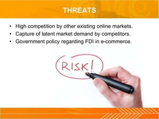 THREATS
• High competition by other existing online markets.
• Capture of latent market demand by competitors.
• Government policy regarding FDI in e-commerce.
 