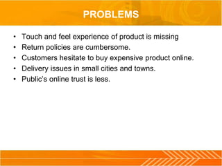 PROBLEMS
• Touch and feel experience of product is missing
• Return policies are cumbersome.
• Customers hesitate to buy expensive product online.
• Delivery issues in small cities and towns.
• Public’s online trust is less.
 