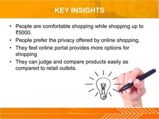 KEY INSIGHTS
• People are comfortable shopping while shopping up to
₹5000.
• People prefer the privacy offered by online shopping.
• They feel online portal provides more options for
shopping
• They can judge and compare products easily as
compared to retail outlets.
 