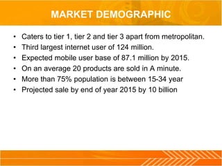 MARKET DEMOGRAPHIC
• Caters to tier 1, tier 2 and tier 3 apart from metropolitan.
• Third largest internet user of 124 million.
• Expected mobile user base of 87.1 million by 2015.
• On an average 20 products are sold in A minute.
• More than 75% population is between 15-34 year
• Projected sale by end of year 2015 by 10 billion
 