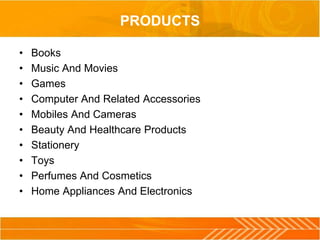 PRODUCTS
• Books
• Music And Movies
• Games
• Computer And Related Accessories
• Mobiles And Cameras
• Beauty And Healthcare Products
• Stationery
• Toys
• Perfumes And Cosmetics
• Home Appliances And Electronics
 