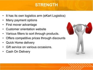 STRENGTH
• It has its own logistics arm (eKart Logistics)
• Many payment options
• First mover advantage
• Customer orientation website
• Various filters to sort through products.
• Offers competitive prices through discounts
• Quick Home delivery
• Gift service on various occasions.
• Cash On Delivery
 