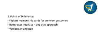 2. Points of Difference:
• Flipkart membership cards for premium customers
• Better user interface – one drag approach
• Vernacular language
 