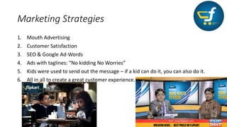 Marketing Strategies
1. Mouth Advertising
2. Customer Satisfaction
3. SEO & Google Ad-Words
4. Ads with taglines: “No kidding No Worries”
5. Kids were used to send out the message – if a kid can do it, you can also do it.
6. All in all to create a great customer experience.
 