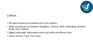 2.)Place:
• All major inventory are located near to the airports.
• Major warehouses are located in Bengaluru, Chennai, Delhi, Hyderabad, Mumbai,
Noida, Pune, Kolkata.
• Biggest advantage: Nationwide reach to all sellers of different sizes
• Covers all Tier1, Tier2, Tier3 cities.
 