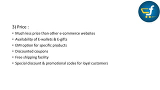 3) Price :
• Much less price than other e-commerce websites
• Availability of E-wallets & E-gifts
• EMI option for specific products
• Discounted coupons
• Free shipping facility
• Special discount & promotional codes for loyal customers
 