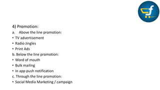 4) Promotion:
a. Above the line promotion:
• TV advertisement
• Radio Jingles
• Print Ads
b. Below the line promotion:
• Word of mouth
• Bulk mailing
• In app push notification
c. Through the line promotion:
• Social Media Marketing / campaign
 