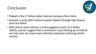 Conclusion
• Flipkart is the 1st billion dollar Internet company from India.
• Amazon in early 2012 tried to acquire Flipkart through high buyout
price but failed.
• With online retail industry in India pegged to reach $1.5 billion
(2015), sources suggest that e-commerce is just hotting up in India &
we may soon see many more Internet companies achieving similar
success.
 