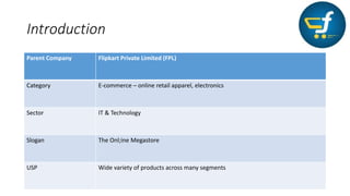 Introduction
Parent Company Flipkart Private Limited (FPL)
Category E-commerce – online retail apparel, electronics
Sector IT & Technology
Slogan The Onl;ine Megastore
USP Wide variety of products across many segments
 