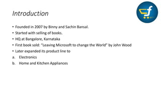 Introduction
• Founded in 2007 by Binny and Sachin Bansal.
• Started with selling of books.
• HQ at Bangalore, Karnataka
• First book sold: “Leaving Microsoft to change the World” by John Wood
• Later expanded its product line to
a. Electronics
b. Home and Kitchen Appliances
 