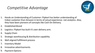 Competitive Advantage
1. Hands on Understanding of Customer: Flipkart has better understanding of
Indian customer than Amazon in terms of actual experience- not analytics. Also,
they have been pioneers of concepts like Cash On Delivery.
2. Established Brand
3. Logistics: Flipkart has built it’s own delivery arm.
4. Supply Chain
5. Strategic warehousing & distribution capability
6. Well aligned fulfillment process
7. Inventory Model
8. Innovative advertisements
9. Payment Options
 