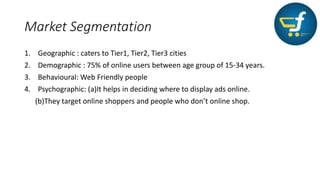 Market Segmentation
1. Geographic : caters to Tier1, Tier2, Tier3 cities
2. Demographic : 75% of online users between age group of 15-34 years.
3. Behavioural: Web Friendly people
4. Psychographic: (a)It helps in deciding where to display ads online.
(b)They target online shoppers and people who don’t online shop.
 