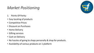 Market Positioning
1. Points Of Parity:
• Easy locating of products
• Competitive Prices
• Discount on Purchases
• Home Delivery
• Gifting services
• Cash on Delivery
• No hassles of going to shops personally & shop for products.
• Availability of various products on 1 platform
 