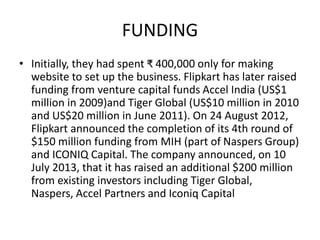 FUNDING
• Initially, they had spent ₹ 400,000 only for making
website to set up the business. Flipkart has later raised
funding from venture capital funds Accel India (US$1
million in 2009)and Tiger Global (US$10 million in 2010
and US$20 million in June 2011). On 24 August 2012,
Flipkart announced the completion of its 4th round of
$150 million funding from MIH (part of Naspers Group)
and ICONIQ Capital. The company announced, on 10
July 2013, that it has raised an additional $200 million
from existing investors including Tiger Global,
Naspers, Accel Partners and Iconiq Capital
 