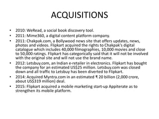 ACQUISITIONS
• 2010: WeRead, a social book discovery tool.
• 2011: Mime360, a digital content platform company.
• 2011: Chakpak.com, a Bollywood news site that offers updates, news,
photos and videos. Flipkart acquired the rights to Chakpak's digital
catalogue which includes 40,000 filmographies, 10,000 movies and close
to 50,000 ratings. Flipkart has categorically said that it will not be involved
with the original site and will not use the brand name.
• 2012: Letsbuy.com, an Indian e-retailer in electronics. Flipkart has bought
the company for an estimated US$25 million. Letsbuy.com was closed
down and all traffic to Letsbuy has been diverted to Flipkart.
• 2014: Acquired Myntra.com in an estimated ₹ 20 billion (2,000 crore,
about US$319 million) deal.
• 2015: Flipkart acquired a mobile marketing start-up Appiterate as to
strengthen its mobile platform.
 