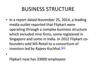 BUSINESS STRUCTURE
• In a report dated November 25, 2014, a leading
media outlet reported that Flipkart were
operating through a complex business structure
which included nine firms, some registered in
Singapore and some in India. In 2012 Flipkart co-
founders sold WS Retail to a consortium of
investors led by Rajeev Kuchhal.[21]
•
Flipkart now has 33000 employees
 