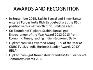 AWARDS AND RECOGNITION
• In September 2015, Sachin Bansal and Binny Bansal
entered Forbes India Rich List debuting at the 86th
position with a net worth of $1.3 billion each.
• Co-Founder of Flipkart, Sachin Bansal, got
Entrepreneur of the Year Award 2012-2013 from
Economic Times, leading Indian Economic Daily.
• Flipkart.com was awarded Young Turk of the Year at
CNBC TV 18's 'India Business Leader Awards 2012'
(IBLA).
• Flipkart.com- got Nominated for IndiaMART Leaders of
Tomorrow Awards 2011
 
