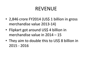REVENUE
• 2,846 crore FY2014 (US$ 1 billion in gross
merchandise value 2013-14)
• Flipkart got around US$ 4 billion in
merchandise value in 2014 – 15
• They aim to double this to US$ 8 billion in
2015 - 2016
 