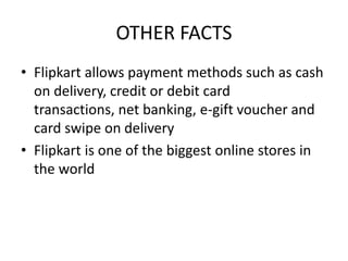 OTHER FACTS
• Flipkart allows payment methods such as cash
on delivery, credit or debit card
transactions, net banking, e-gift voucher and
card swipe on delivery
• Flipkart is one of the biggest online stores in
the world
 