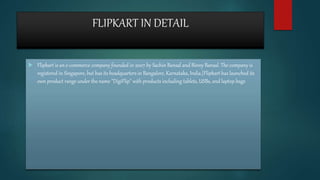 FLIPKART IN DETAIL
 Flipkart is an e-commerce company founded in 2007 by Sachin Bansal and Binny Bansal. The company is
registered in Singapore, but has its headquarters in Bangalore, Karnataka, India.[Flipkart has launched its
own product range under the name "DigiFlip" with products including tablets, USBs, and laptop bags
 