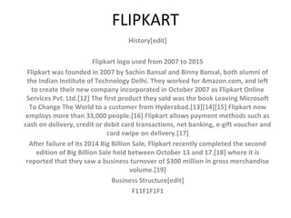 FLIPKART
History[edit]
Flipkart logo used from 2007 to 2015
Flipkart was founded in 2007 by Sachin Bansal and Binny Bansal, both alumni of
the Indian Institute of Technology Delhi. They worked for Amazon.com, and left
to create their new company incorporated in October 2007 as Flipkart Online
Services Pvt. Ltd.[12] The first product they sold was the book Leaving Microsoft
To Change The World to a customer from Hyderabad.[13][14][15] Flipkart now
employs more than 33,000 people.[16] Flipkart allows payment methods such as
cash on delivery, credit or debit card transactions, net banking, e-gift voucher and
card swipe on delivery.[17]
After failure of its 2014 Big Billion Sale, Flipkart recently completed the second
edition of Big Billion Sale held between October 13 and 17.[18] where it is
reported that they saw a business turnover of $300 million in gross merchandise
volume.[19]
Business Structure[edit]
F11F1F1F1
 