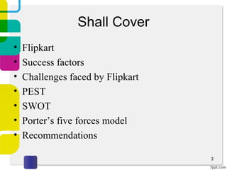 Shall Cover
• Flipkart
• Success factors
• Challenges faced by Flipkart
• PEST
• SWOT
• Porter’s five forces model
• Recommendations
3
