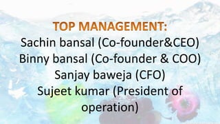 Sachin bansal (Co-founder&CEO)
Binny bansal (Co-founder & COO)
Sanjay baweja (CFO)
Sujeet kumar (President of
operation)
 