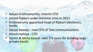 • Kalyan krishnamurthy: Interim CFO
• Joined flipkart under extreme crisis in 2013
• Krishnamurty appointed head of flipkart electonics,
books
• Sanjay baweja : new CFO of Tata communications
• Amod malviya : CTO
• Sachin & binny bansal: next 3-5 years for building large
private bands
 