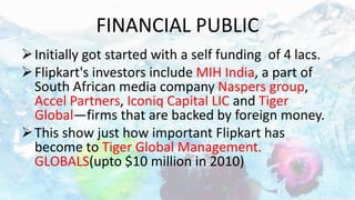 FINANCIAL PUBLIC
Initially got started with a self funding of 4 lacs.
Flipkart's investors include MIH India, a part of
South African media company Naspers group,
Accel Partners, Iconiq Capital LIC and Tiger
Global—firms that are backed by foreign money.
This show just how important Flipkart has
become to Tiger Global Management.
GLOBALS(upto $10 million in 2010)
 