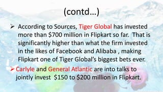 (contd…)
 According to Sources, Tiger Global has invested
more than $700 million in Flipkart so far. That is
significantly higher than what the firm invested
in the likes of Facebook and Alibaba , making
Flipkart one of Tiger Global’s biggest bets ever.
Carlyle and General Atlantic are into talks to
jointly invest $150 to $200 million in Flipkart.
 